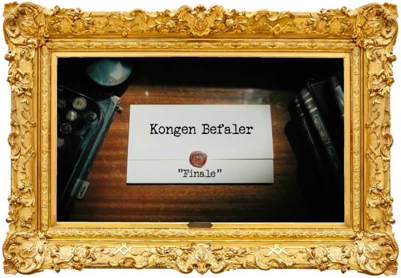 Image of the title card at the start of this episode, showing a task brief with the show title, 'Kongen Befaler', and the episode title, 'Finale', on a wooden desk. At the edges of the image, part of a typewriter keyboard and a stack of leather-bound books can be seen. Image of the title card at the start of this episode, showing a task brief with the show title, 'Kongen Befaler', and the episode title, 'Finale', on a wooden desk. At the edges of the image, part of a typewriter keyboard and a stack of leather-bound books can be seen.