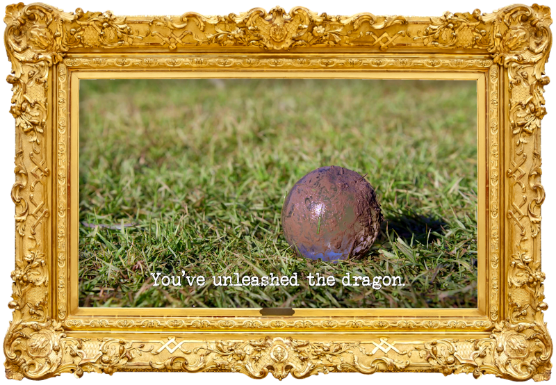 Image of a mud-covered spherical glass paper weight lying on some grass (a reference to Dave Hughes' attempt at the 'Punch the most holes in a document from the furthest distance' task), with the episode title 'You’ve unleashed the dragon' superimposed on it. Image of a mud-covered spherical glass paper weight lying on some grass (a reference to Dave Hughes' attempt at the 'Punch the most holes in a document from the furthest distance' task), with the episode title 'You’ve unleashed the dragon' superimposed on it.
